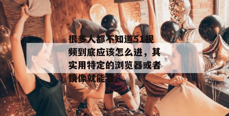 很多人都不知道51视频到底应该怎么进，其实用特定的浏览器或者镜像就能看。