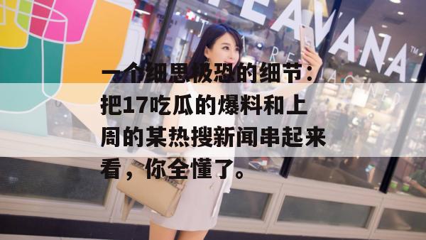 一个细思极恐的细节：把17吃瓜的爆料和上周的某热搜新闻串起来看，你全懂了。