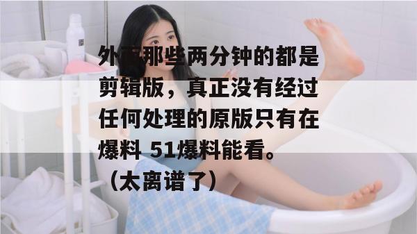 外面那些两分钟的都是剪辑版,真正没有经过任何处理的原版只有在爆料 51爆料能看。(太离谱了) 外面那些两分钟的都是剪辑版,真正没有经过任何处理的原版只有在爆料 51爆料能看。(太离谱了)