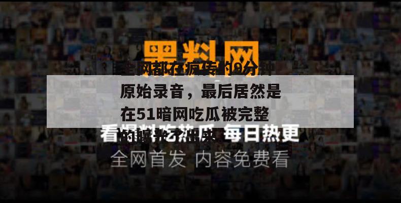 全网都在疯传的9分钟原始录音，最后居然是在51暗网吃瓜被完整的曝光了出来。