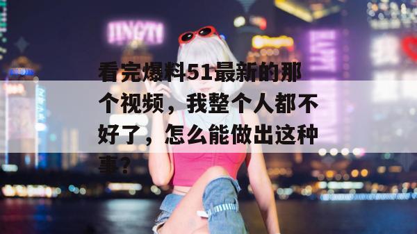看完爆料51最新的那个视频，我整个人都不好了，怎么能做出这种事？