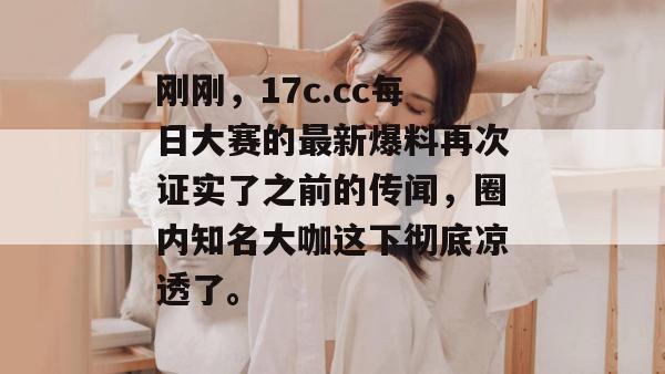 刚刚，17c.cc每日大赛的最新爆料再次证实了之前的传闻，圈内知名大咖这下彻底凉透了。