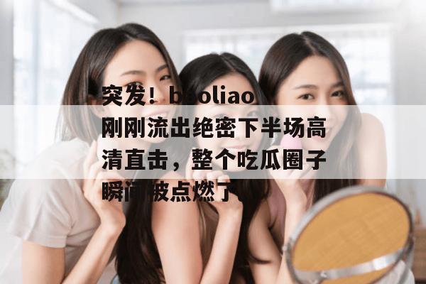 突发！baoliao刚刚流出绝密下半场高清直击，整个吃瓜圈子瞬间被点燃了。
