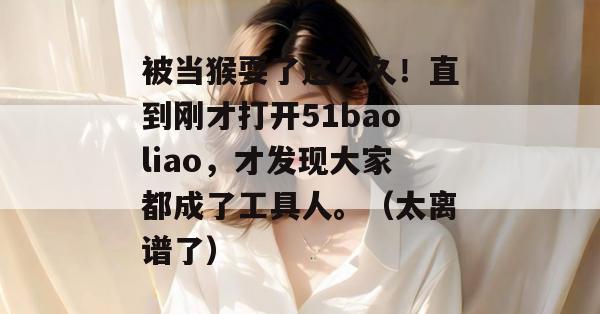 被当猴耍了这么久!直到刚才打开51baoliao,才发现大家都成了工具人。(太离谱了) 被当猴耍了这么久!直到刚才打开51baoliao,才发现大家都成了工具人。(太离谱了)