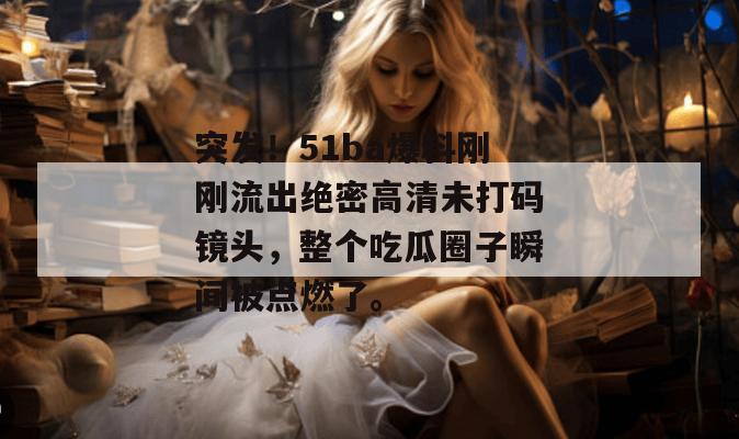 突发!51ba爆料刚刚流出绝密高清未打码镜头,整个吃瓜圈子瞬间被点燃了。 突发!51ba爆料刚刚流出绝密高清未打码镜头,整个吃瓜圈子瞬间被点燃了。
