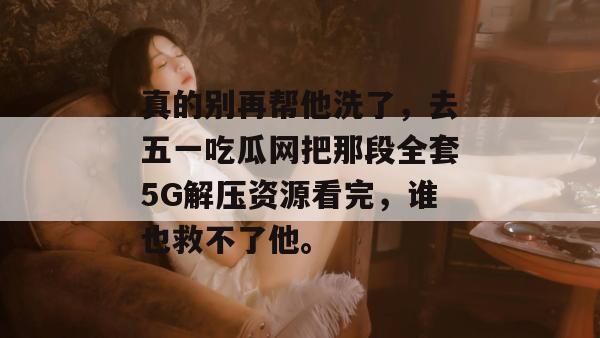 真的别再帮他洗了，去五一吃瓜网把那段全套5G解压资源看完，谁也救不了他。