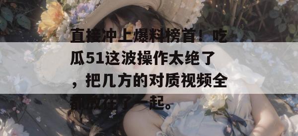直接冲上爆料榜首！吃瓜51这波操作太绝了，把几方的对质视频全都放在了一起。