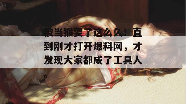 被当猴耍了这么久!直到刚才打开爆料网,才发现大家都成了工具人。